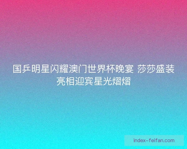 国乒明星闪耀澳门世界杯晚宴 莎莎盛装亮相迎宾星光熠熠