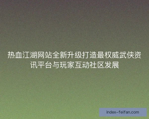 热血江湖网站全新升级打造最权威武侠资讯平台与玩家互动社区发展
