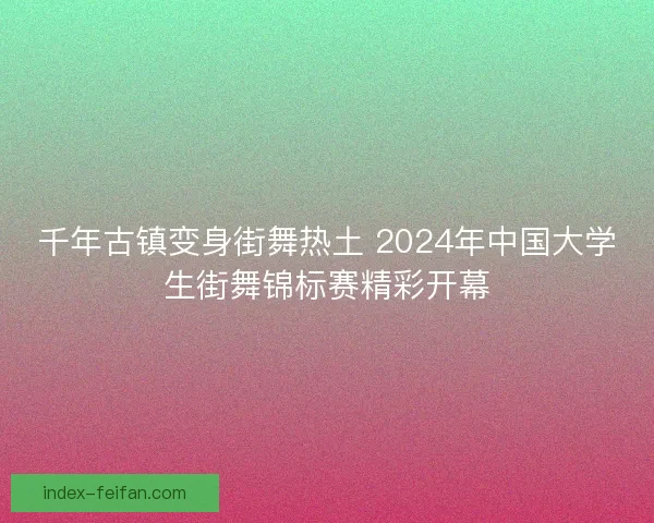 千年古镇变身街舞热土 2024年中国大学生街舞锦标赛精彩开幕