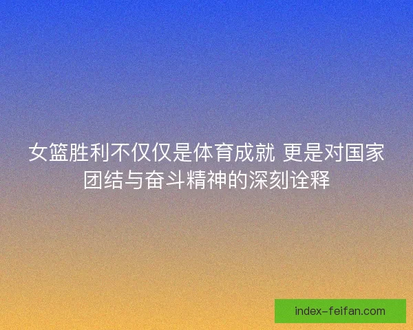 女篮胜利不仅仅是体育成就 更是对国家团结与奋斗精神的深刻诠释